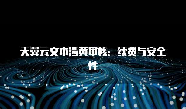 天翼云文本涉黄审核:续费与安全性