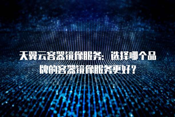 天翼云容器镜像服务：选择哪个品牌的容器镜像服务更好？