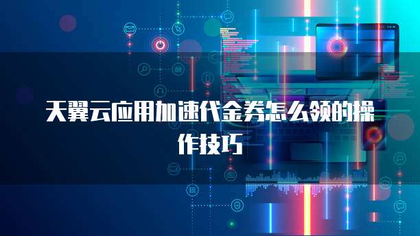 天翼云应用加速代金券怎么领的操作技巧