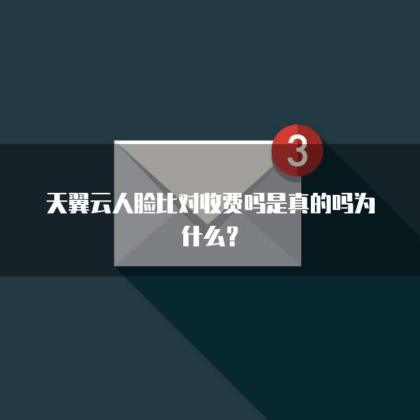 天翼云人脸比对收费吗是真的吗为什么？