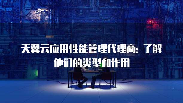 天翼云应用性能管理代理商: 了解他们的类型和作用