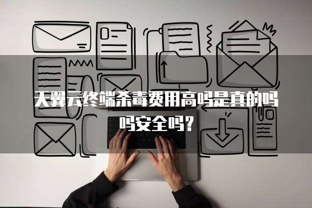 天翼云终端杀毒费用高吗是真的吗吗安全吗？