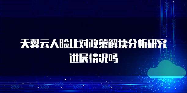 天翼云人脸比对政策解读分析研究进展情况吗