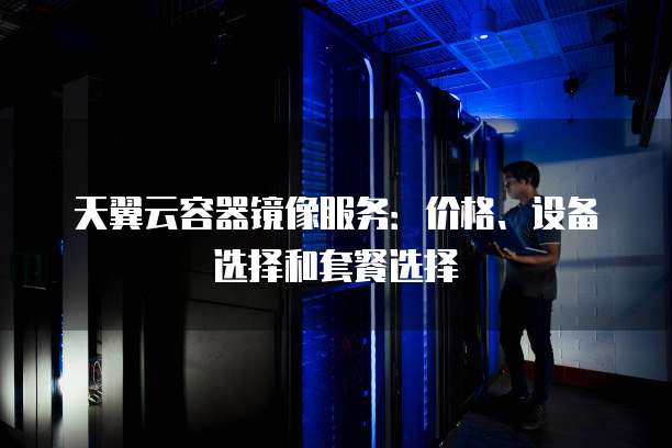 天翼云容器镜像服务:价格、设备选择和套餐选择