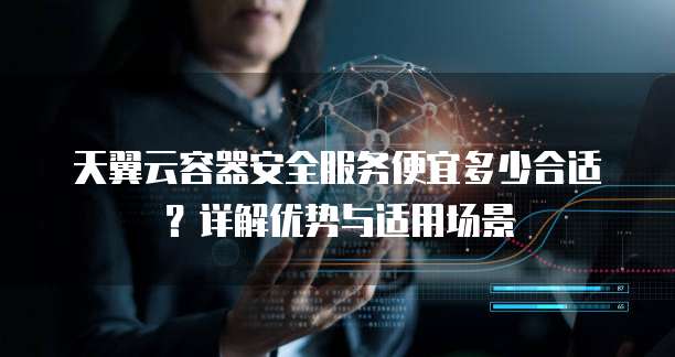 天翼云容器安全服务便宜多少合适?详解优势与适用场景