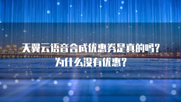 天翼云语音合成优惠券是真的吗?为什么没有优惠?