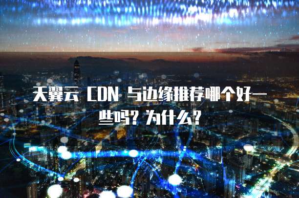 天翼云 CDN 与边缘推荐哪个好一些吗?为什么?
