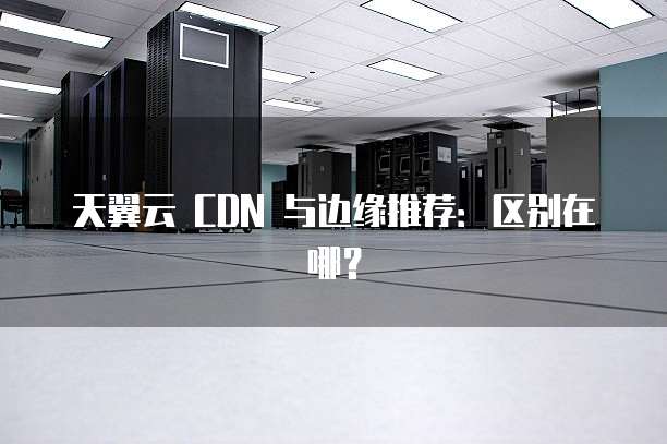 天翼云 CDN 与边缘推荐:区别在哪?
