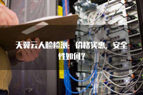 天翼云人脸检测:价格实惠,安全性如何?