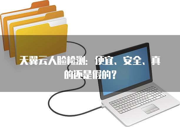 天翼云人脸检测:便宜、安全、真的还是假的?