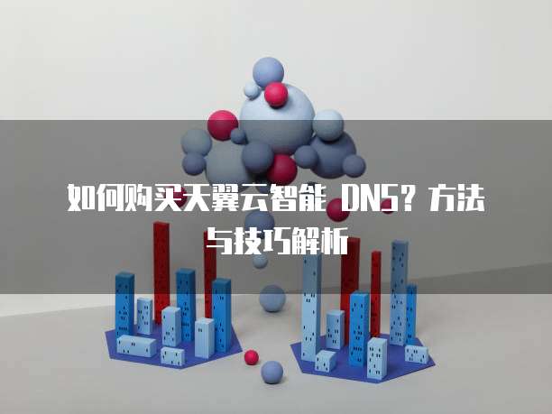 如何购买天翼云智能 DNS?方法与技巧解析