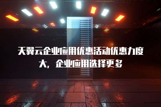 天翼云企业应用优惠活动优惠力度大，企业应用选择更多