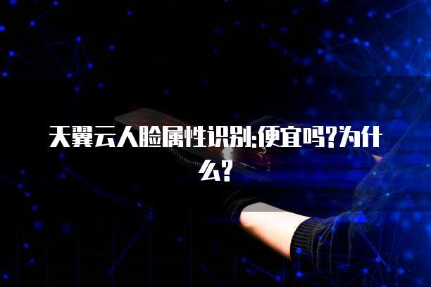 天翼云人脸属性识别:便宜吗?为什么?