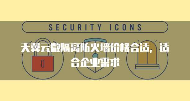 天翼云微隔离防火墙价格合适,适合企业需求
