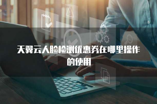 天翼云人脸检测优惠券在哪里操作的使用