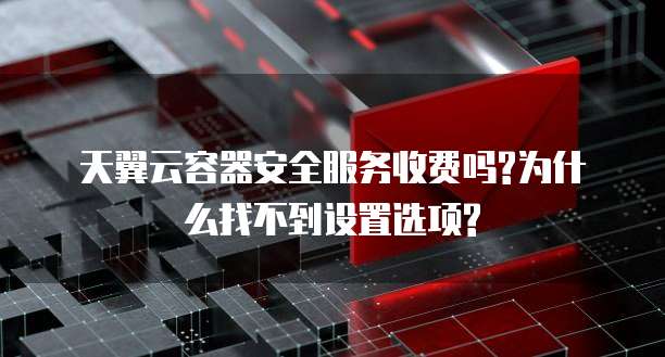 天翼云容器安全服务收费吗?为什么找不到设置选项?