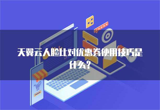 天翼云人脸比对优惠券使用技巧是什么？