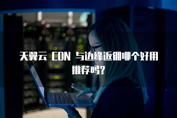 天翼云 CDN 与边缘返佣哪个好用推荐吗?