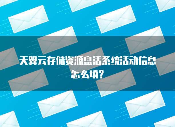 天翼云存储资源盘活系统活动信息怎么填?