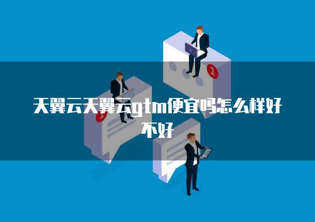 天翼云天翼云gtm便宜吗怎么样好不好