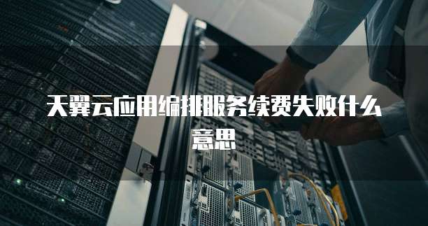 天翼云应用编排服务续费失败什么意思