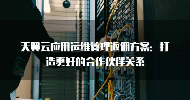 天翼云应用运维管理返佣方案:打造更好的合作伙伴关系