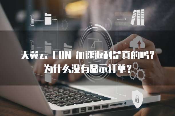 天翼云 CDN 加速返利是真的吗?为什么没有显示订单?