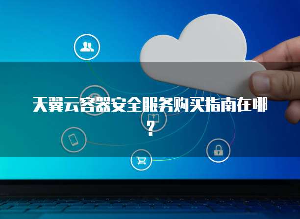 天翼云容器安全服务购买指南在哪?