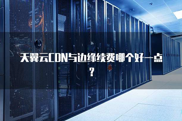 天翼云CDN与边缘续费哪个好一点？