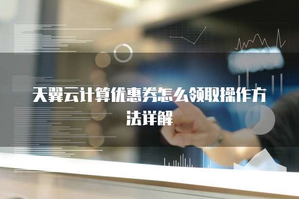 天翼云计算优惠券怎么领取操作方法详解