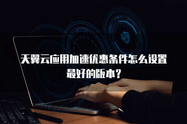 天翼云应用加速优惠条件怎么设置最好的版本?
