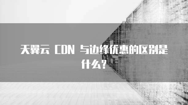 天翼云 CDN 与边缘优惠的区别是什么?