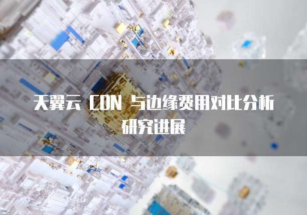 天翼云 CDN 与边缘费用对比分析研究进展