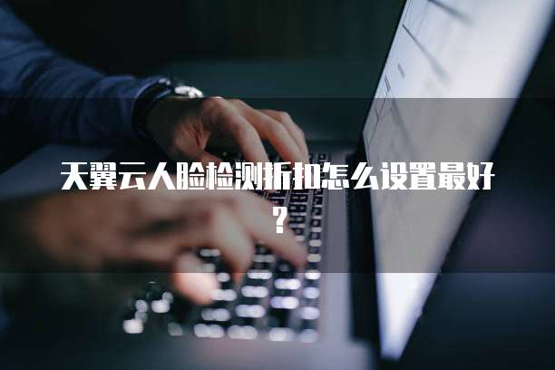天翼云人脸检测折扣怎么设置最好?