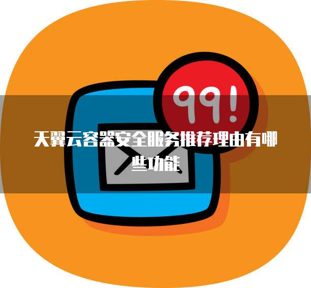 天翼云容器安全服务推荐理由有哪些功能