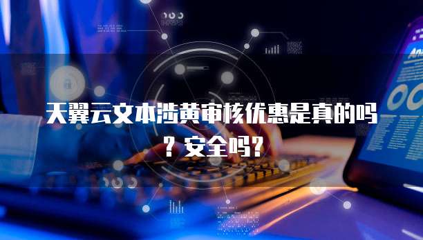 天翼云文本涉黄审核优惠是真的吗？安全吗？
