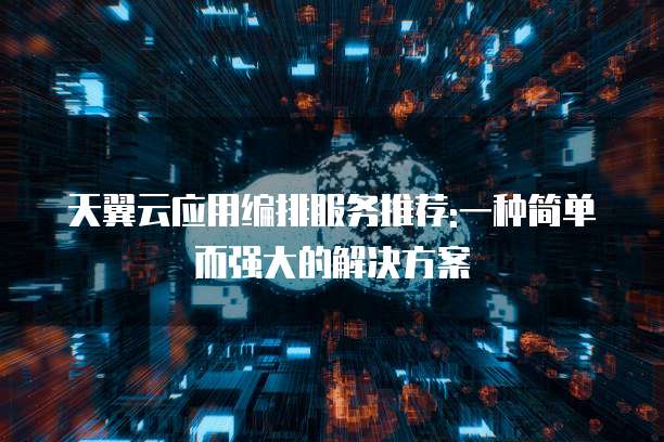 天翼云应用编排服务推荐:一种简单而强大的解决方案