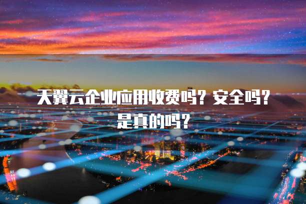 天翼云企业应用收费吗?安全吗?是真的吗?