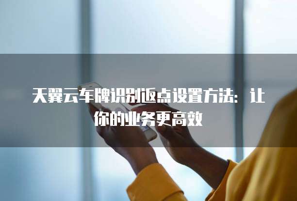 天翼云车牌识别返点设置方法:让你的业务更高效