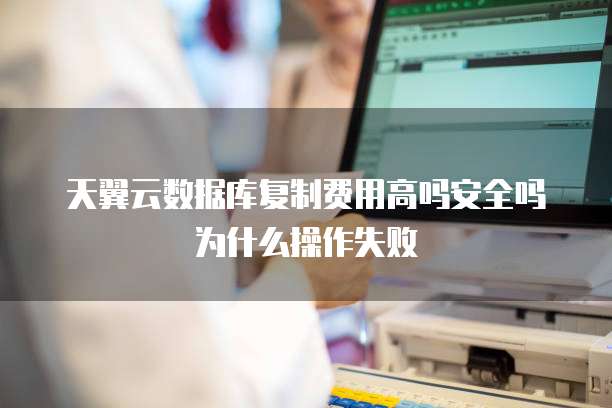天翼云数据库复制费用高吗安全吗为什么操作失败