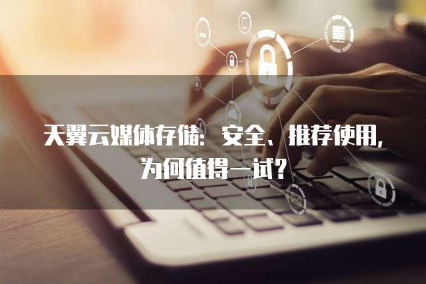天翼云媒体存储:安全、推荐使用,为何值得一试?