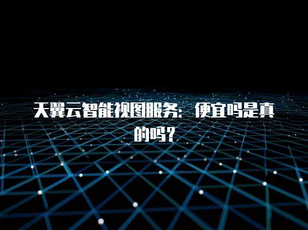 天翼云智能视图服务:便宜吗是真的吗?