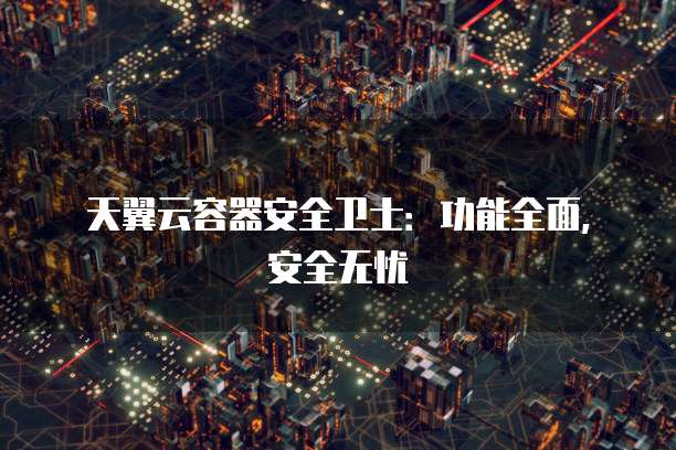 天翼云容器安全卫士:功能全面,安全无忧