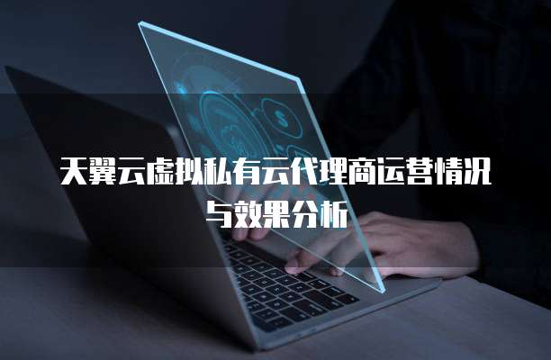 天翼云虚拟私有云代理商运营情况与效果分析