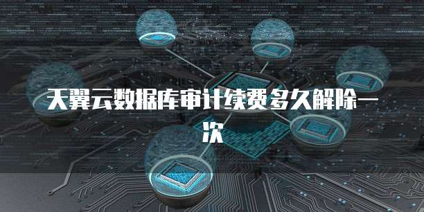 天翼云数据库审计续费多久解除一次