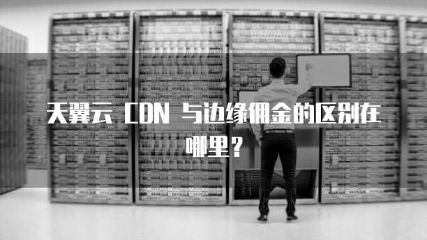 天翼云 CDN 与边缘佣金的区别在哪里?