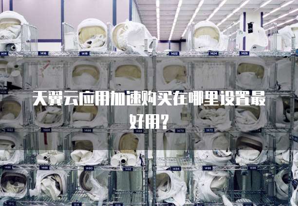 天翼云应用加速购买在哪里设置最好用?