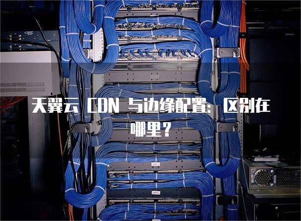 天翼云 CDN 与边缘配置:区别在哪里?