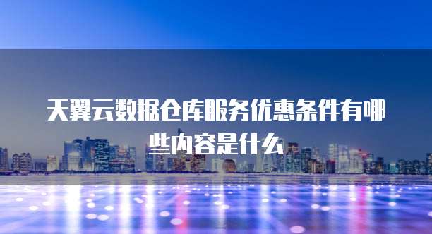 天翼云数据仓库服务优惠条件有哪些内容是什么