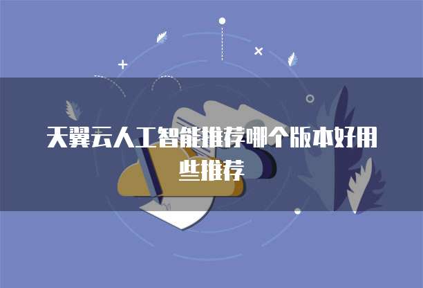 天翼云人工智能推荐哪个版本好用些推荐